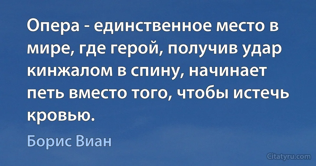 Опера - единственное место в мире, где герой, получив удар кинжалом в спину, начинает петь вместо того, чтобы истечь кровью. (Борис Виан)