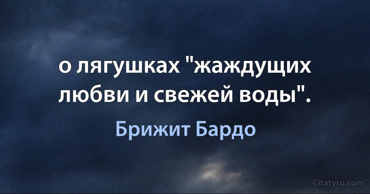 о лягушках "жаждущих любви и свежей воды". (Брижит Бардо)