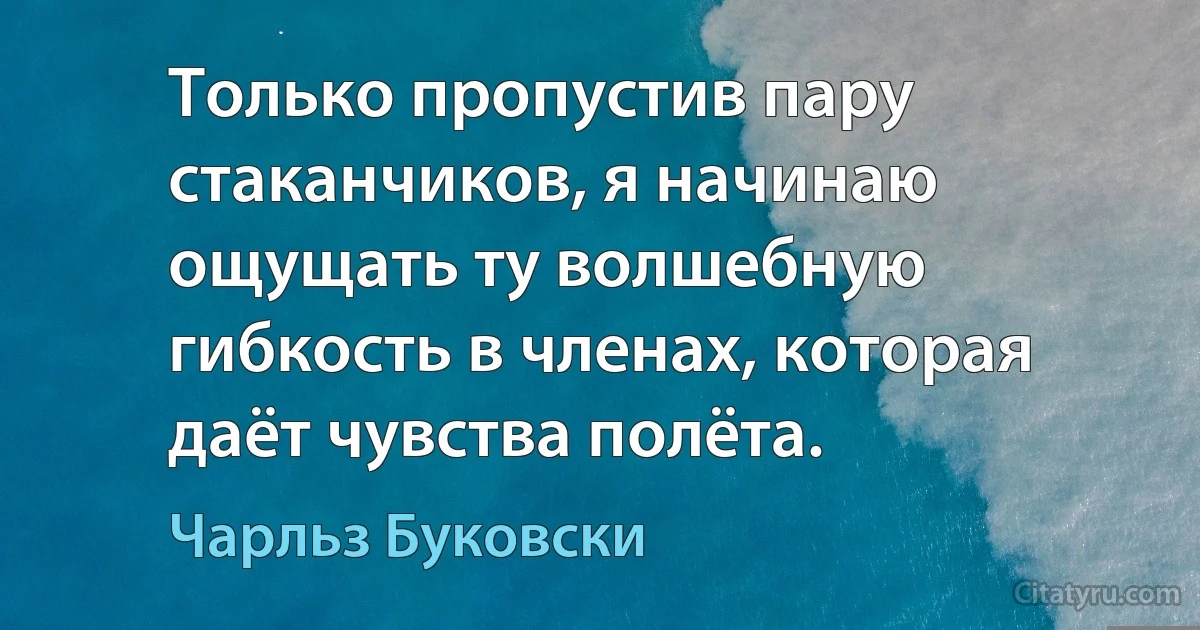 Только пропустив пару стаканчиков, я начинаю ощущать ту волшебную гибкость в членах, которая даёт чувства полёта. (Чарльз Буковски)