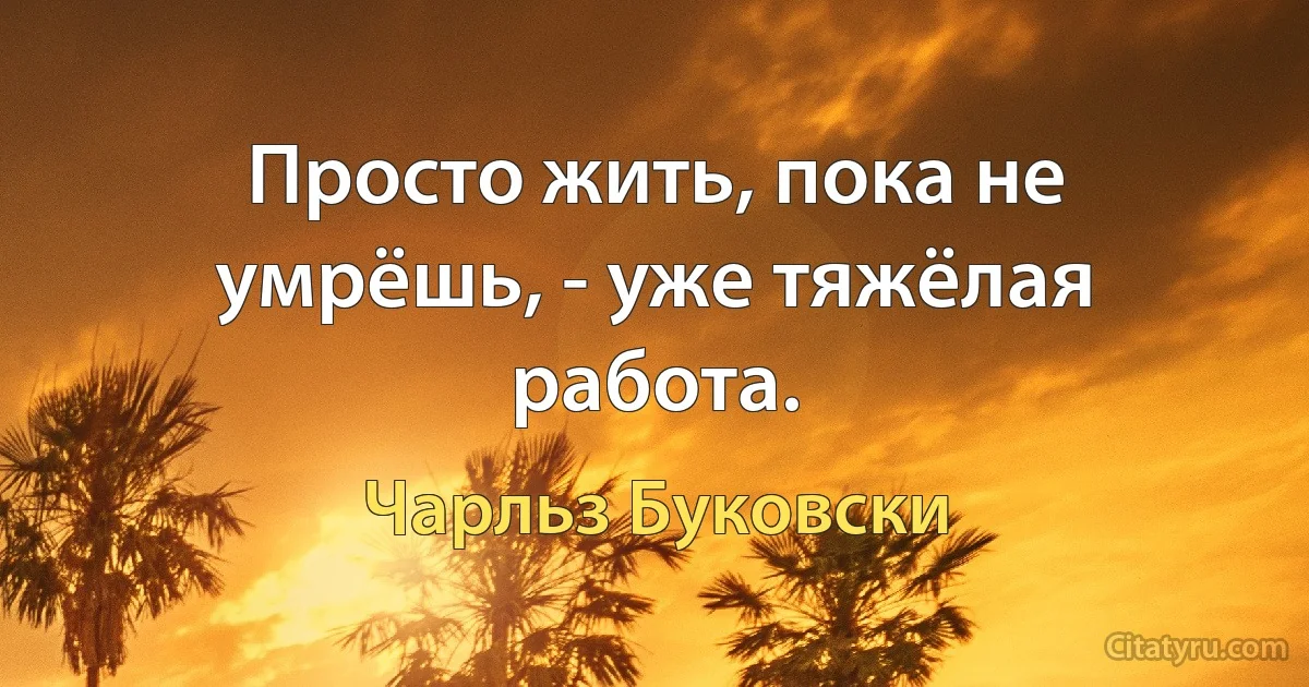 Просто жить, пока не умрёшь, - уже тяжёлая работа. (Чарльз Буковски)