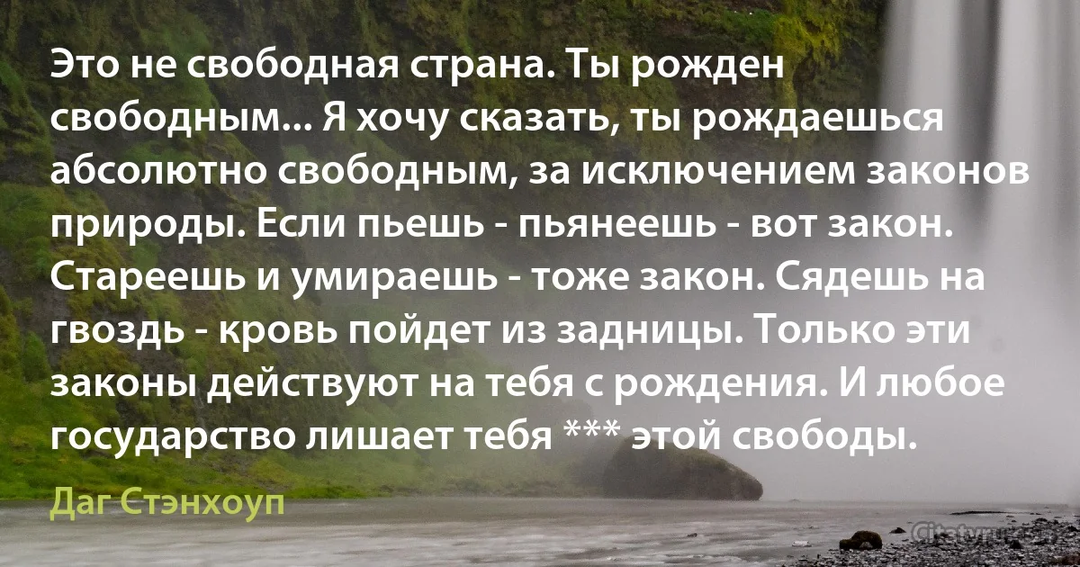 Это не свободная страна. Ты рожден свободным... Я хочу сказать, ты рождаешься абсолютно свободным, за исключением законов природы. Если пьешь - пьянеешь - вот закон. Стареешь и умираешь - тоже закон. Сядешь на гвоздь - кровь пойдет из задницы. Только эти законы действуют на тебя с рождения. И любое государство лишает тебя *** этой свободы. (Даг Стэнхоуп)