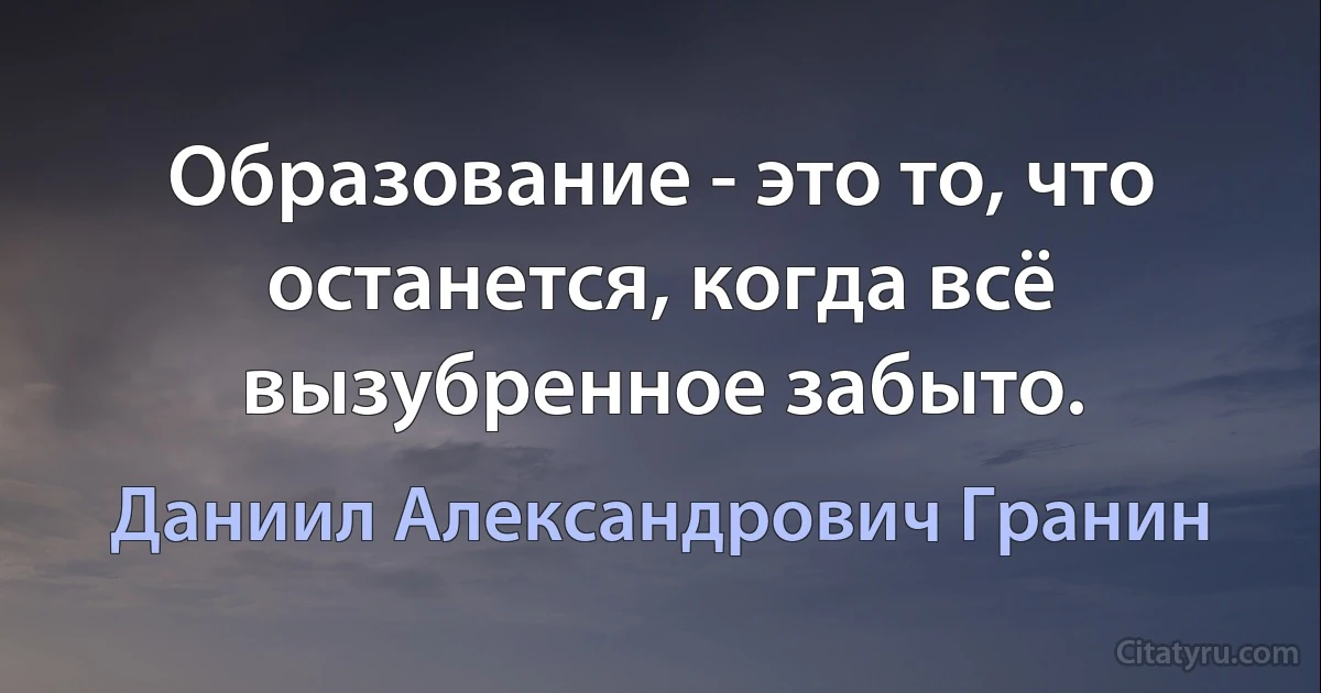 Образование - это то, что останется, когда всё вызубренное забыто. (Даниил Александрович Гранин)