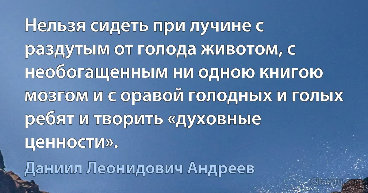 Нельзя сидеть при лучине с раздутым от голода животом, с необогащенным ни одною книгою мозгом и с оравой голодных и голых ребят и творить «духовные ценности». (Даниил Леонидович Андреев)