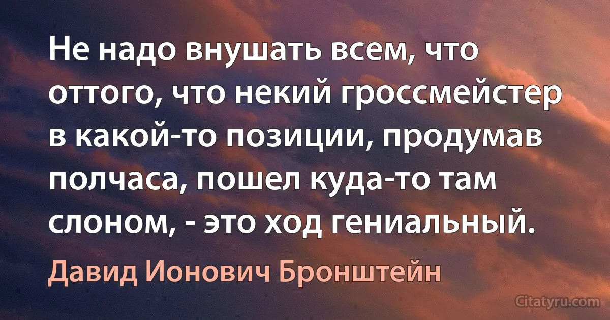 Не надо внушать всем, что оттого, что некий гроссмейстер в какой-то позиции, продумав полчаса, пошел куда-то там слоном, - это ход гениальный. (Давид Ионович Бронштейн)