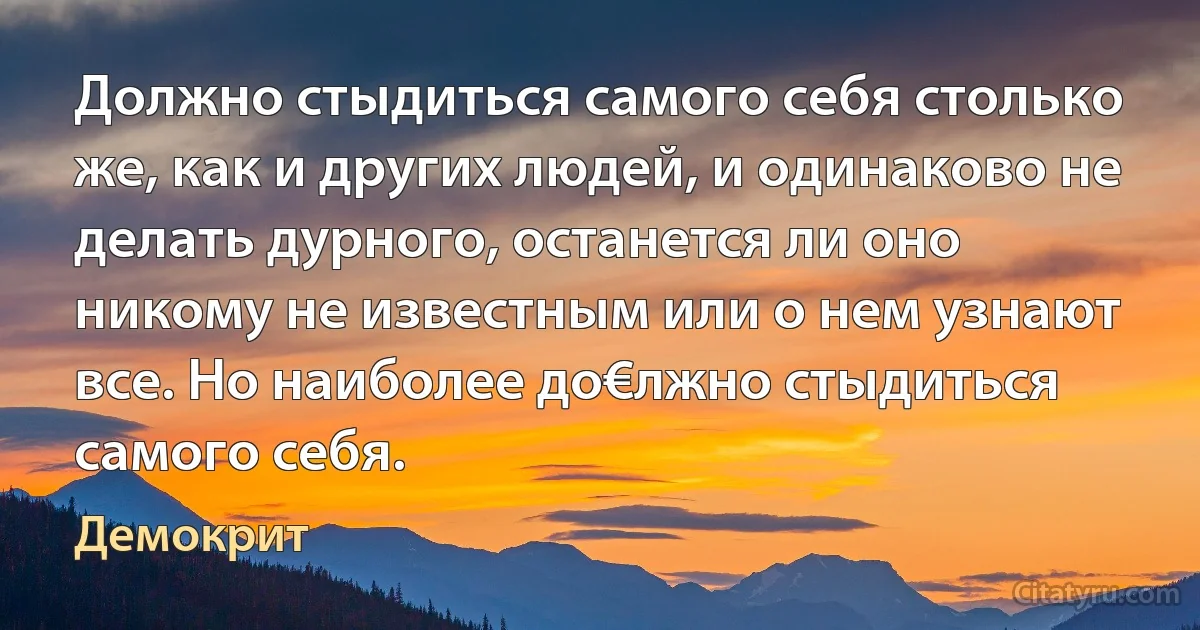 Должно стыдиться самого себя столько же, как и других людей, и одинаково не делать дурного, останется ли оно никому не известным или о нем узнают все. Но наиболее до€лжно стыдиться самого себя. (Демокрит)