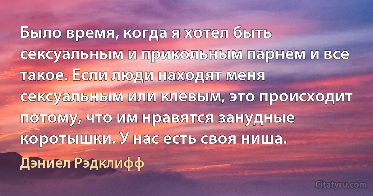 Было время, когда я хотел быть сексуальным и прикольным парнем и все такое. Если люди находят меня сексуальным или клевым, это происходит потому, что им нравятся занудные коротышки. У нас есть своя ниша. (Дэниел Рэдклифф)