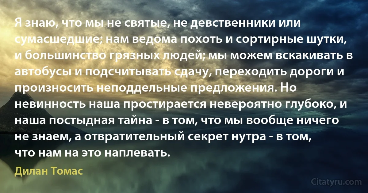 Я знаю, что мы не святые, не девственники или сумасшедшие; нам ведома похоть и сортирные шутки, и большинство грязных людей; мы можем вскакивать в автобусы и подсчитывать сдачу, переходить дороги и произносить неподдельные предложения. Но невинность наша простирается невероятно глубоко, и наша постыдная тайна - в том, что мы вообще ничего не знаем, а отвратительный секрет нутра - в том, что нам на это наплевать. (Дилан Томас)