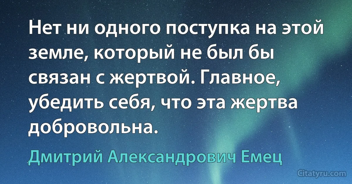 Нет ни одного поступка на этой земле, который не был бы связан с жертвой. Главное, убедить себя, что эта жертва добровольна. (Дмитрий Александрович Емец)