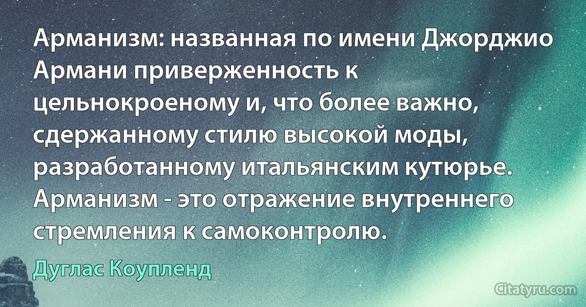 Арманизм: названная по имени Джорджио Армани приверженность к цельнокроеному и, что более важно, сдержанному стилю высокой моды, разработанному итальянским кутюрье. Арманизм - это отражение внутреннего стремления к самоконтролю. (Дуглас Коупленд)