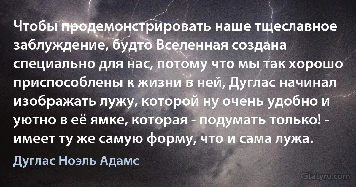 Чтобы продемонстрировать наше тщеславное заблуждение, будто Вселенная создана специально для нас, потому что мы так хорошо приспособлены к жизни в ней, Дуглас начинал изображать лужу, которой ну очень удобно и уютно в её ямке, которая - подумать только! - имеет ту же самую форму, что и сама лужа. (Дуглас Ноэль Адамс)