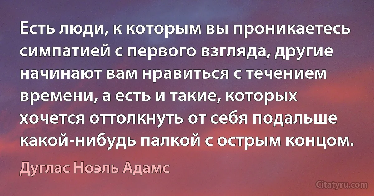 Есть люди, к которым вы проникаетесь симпатией с первого взгляда, другие начинают вам нравиться с течением времени, а есть и такие, которых хочется оттолкнуть от себя подальше какой-нибудь палкой с острым концом. (Дуглас Ноэль Адамс)