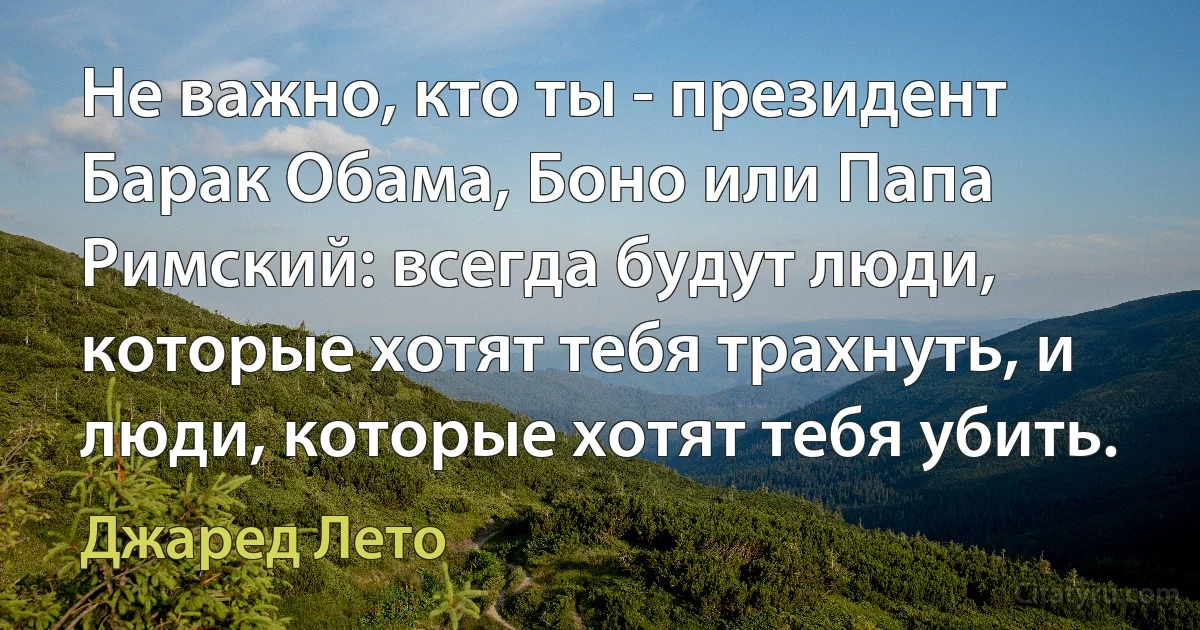 Не важно, кто ты - президент Барак Обама, Боно или Папа Римский: всегда будут люди, которые хотят тебя трахнуть, и люди, которые хотят тебя убить. (Джаред Лето)