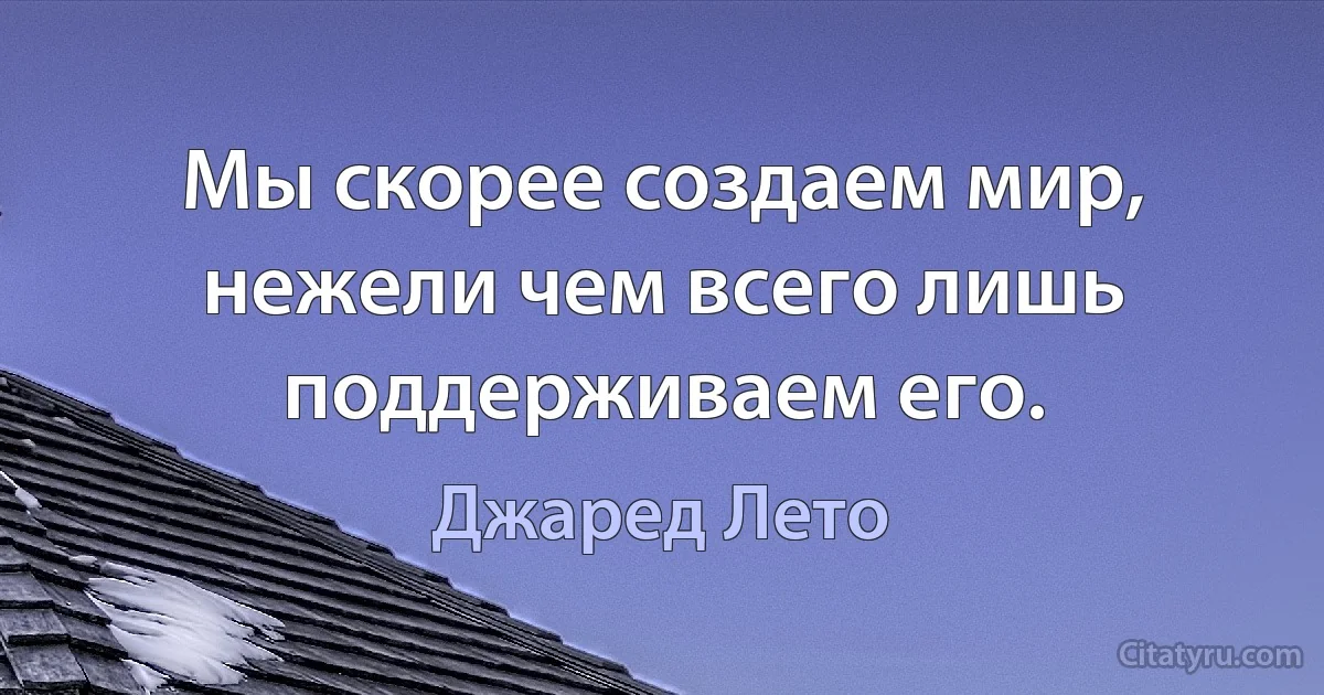 Мы скорее создаем мир, нежели чем всего лишь поддерживаем его. (Джаред Лето)