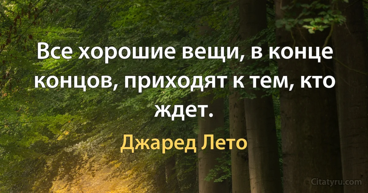 Все хорошие вещи, в конце концов, приходят к тем, кто ждет. (Джаред Лето)