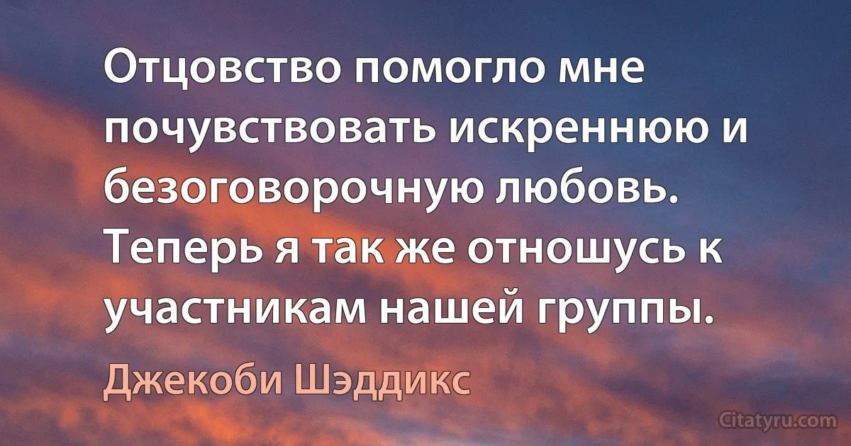 Отцовство помогло мне почувствовать искреннюю и безоговорочную любовь. Теперь я так же отношусь к участникам нашей группы. (Джекоби Шэддикс)