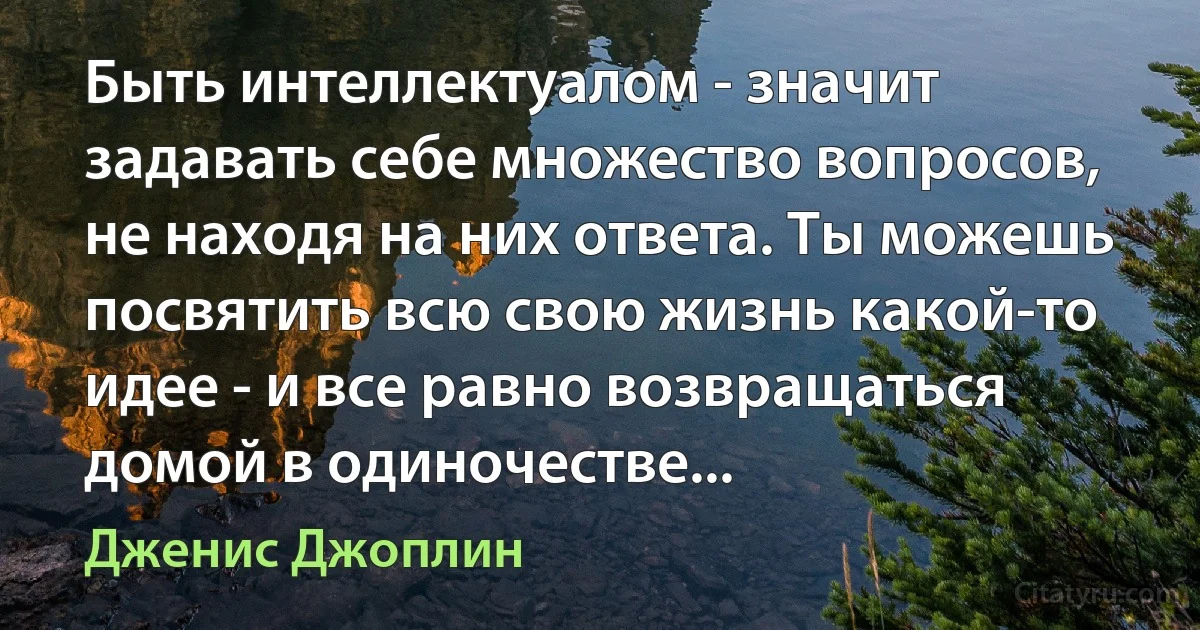 Быть интеллектуалом - значит задавать себе множество вопросов, не находя на них ответа. Ты можешь посвятить всю свою жизнь какой-то идее - и все равно возвращаться домой в одиночестве... (Дженис Джоплин)