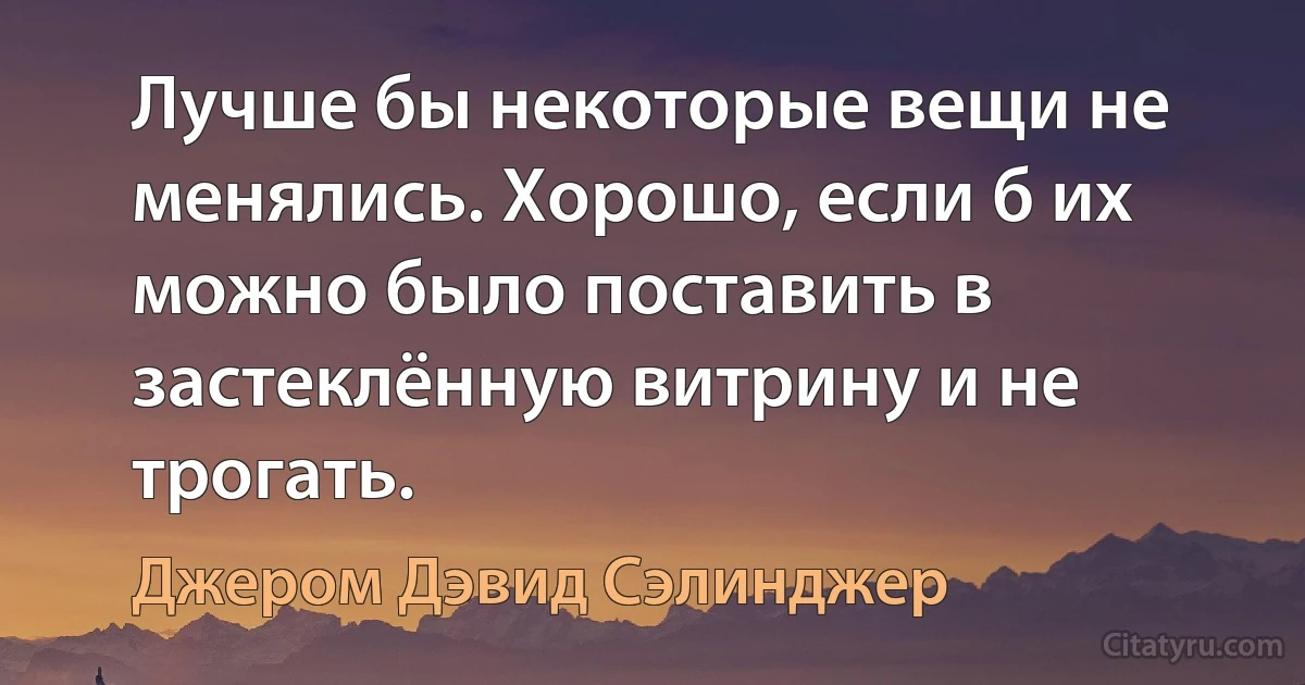 Лучше бы некоторые вещи не менялись. Хорошо, если б их можно было поставить в застеклённую витрину и не трогать. (Джером Дэвид Сэлинджер)