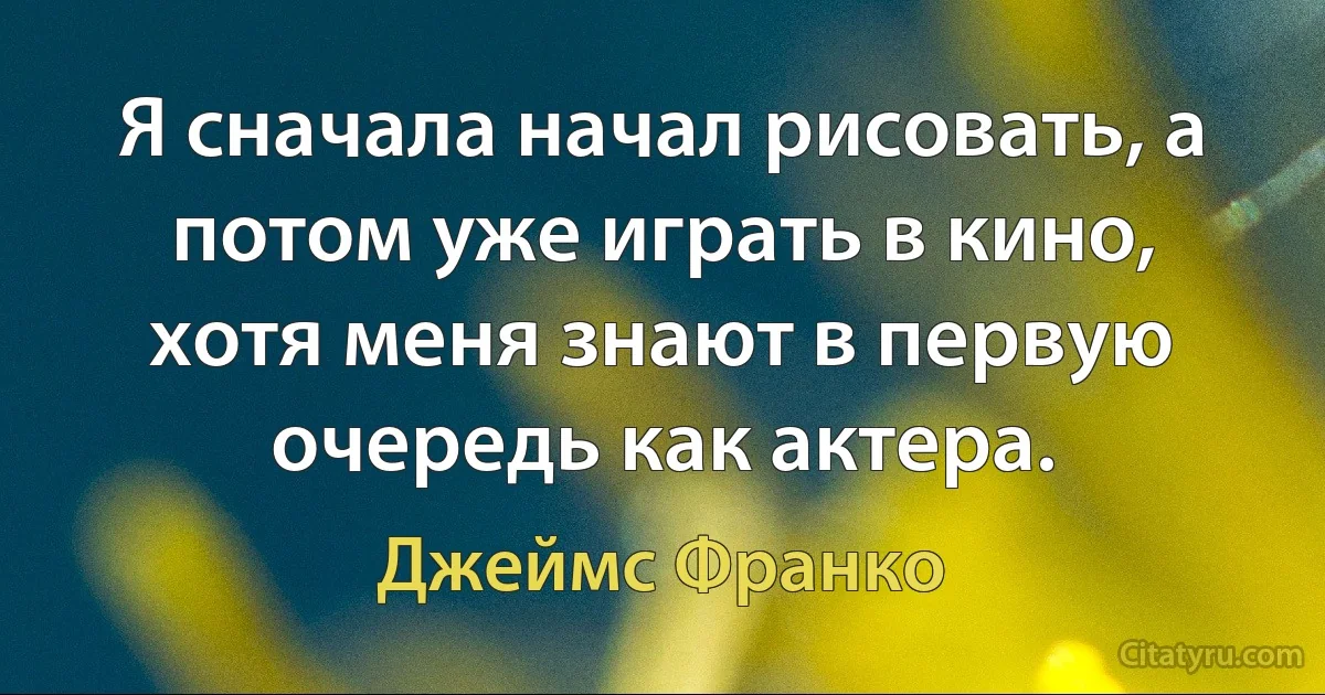 Я сначала начал рисовать, а потом уже играть в кино, хотя меня знают в первую очередь как актера. (Джеймс Франко)