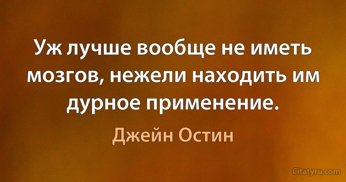 Уж лучше вообще не иметь мозгов, нежели находить им дурное применение. (Джейн Остин)