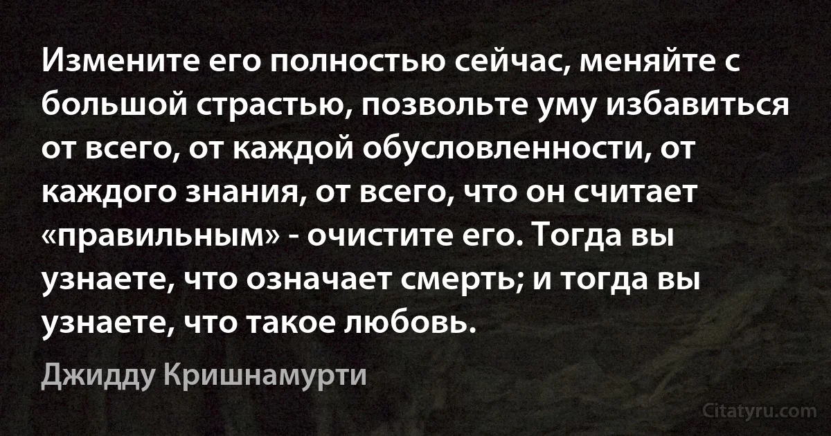 Измените его полностью сейчас, меняйте с большой страстью, позвольте уму избавиться от всего, от каждой обусловленности, от каждого знания, от всего, что он считает «правильным» - очистите его. Тогда вы узнаете, что означает смерть; и тогда вы узнаете, что такое любовь. (Джидду Кришнамурти)