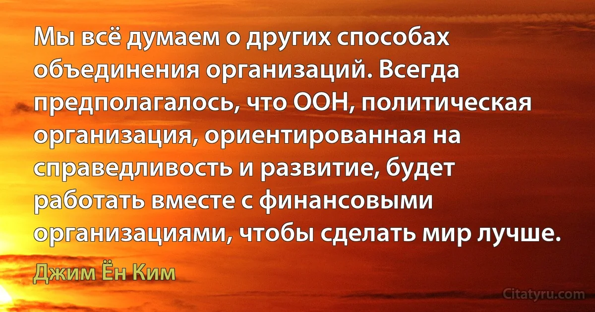 Мы всё думаем о других способах объединения организаций. Всегда предполагалось, что ООН, политическая организация, ориентированная на справедливость и развитие, будет работать вместе с финансовыми организациями, чтобы сделать мир лучше. (Джим Ён Ким)