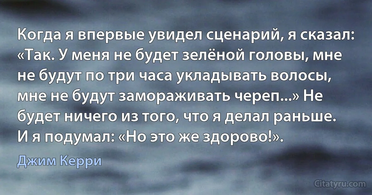 Когда я впервые увидел сценарий, я сказал: «Так. У меня не будет зелёной головы, мне не будут по три часа укладывать волосы, мне не будут замораживать череп...» Не будет ничего из того, что я делал раньше. И я подумал: «Но это же здорово!». (Джим Керри)