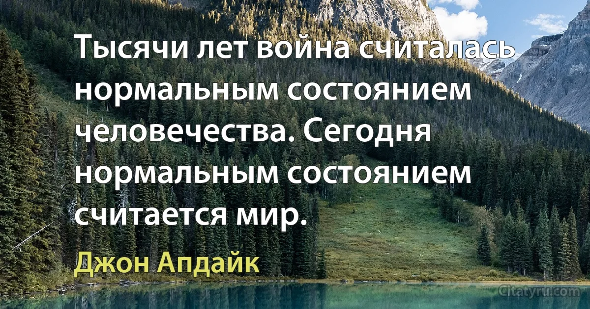 Тысячи лет война считалась нормальным состоянием человечества. Сегодня нормальным состоянием считается мир. (Джон Апдайк)