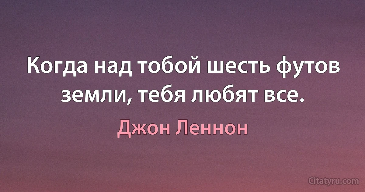 Когда над тобой шесть футов земли, тебя любят все. (Джон Леннон)