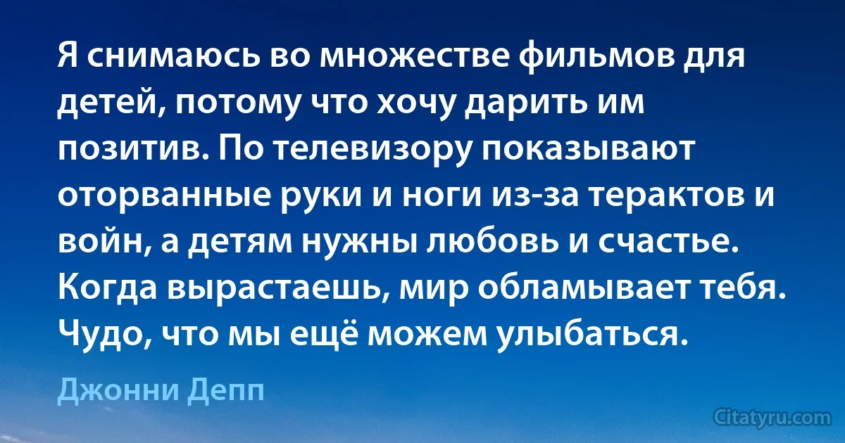 Я снимаюсь во множестве фильмов для детей, потому что хочу дарить им позитив. По телевизору показывают оторванные руки и ноги из-за терактов и войн, а детям нужны любовь и счастье. Когда вырастаешь, мир обламывает тебя. Чудо, что мы ещё можем улыбаться. (Джонни Депп)