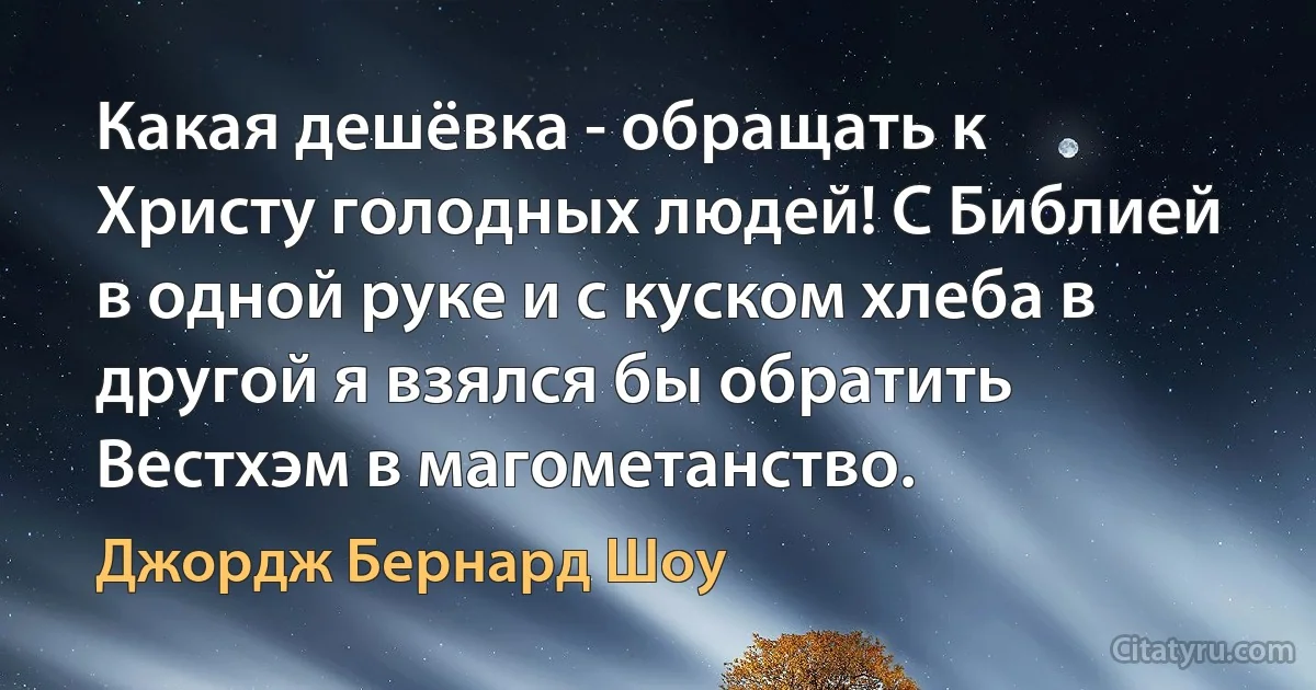 Какая дешёвка - обращать к Христу голодных людей! С Библией в одной руке и с куском хлеба в другой я взялся бы обратить Вестхэм в магометанство. (Джордж Бернард Шоу)