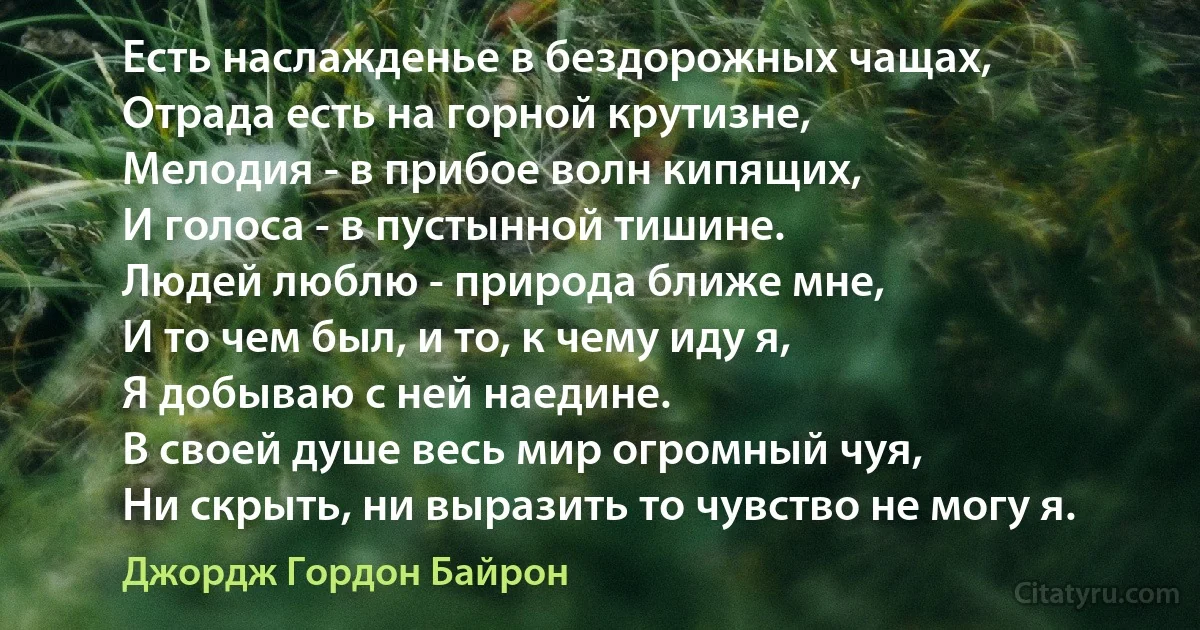 Есть наслажденье в бездорожных чащах,
Отрада есть на горной крутизне,
Мелодия - в прибое волн кипящих,
И голоса - в пустынной тишине.
Людей люблю - природа ближе мне,
И то чем был, и то, к чему иду я,
Я добываю с ней наедине.
В своей душе весь мир огромный чуя,
Ни скрыть, ни выразить то чувство не могу я. (Джордж Гордон Байрон)