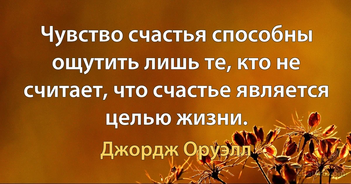 Чувство счастья способны ощутить лишь те, кто не считает, что счастье является целью жизни. (Джордж Оруэлл)