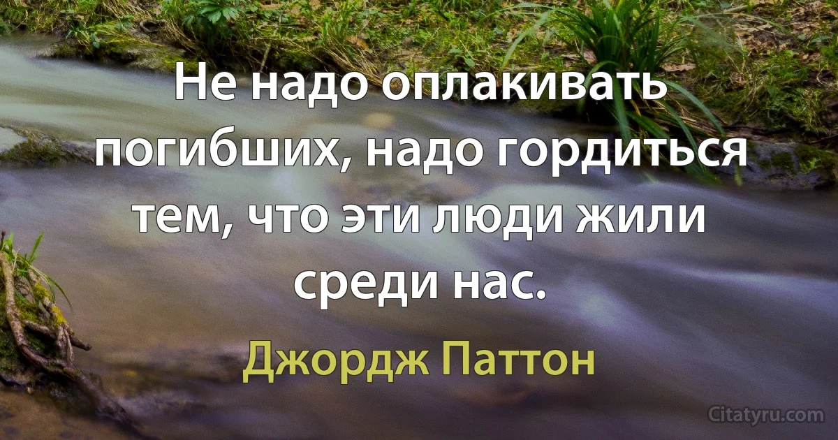 Не надо оплакивать погибших, надо гордиться тем, что эти люди жили среди нас. (Джордж Паттон)