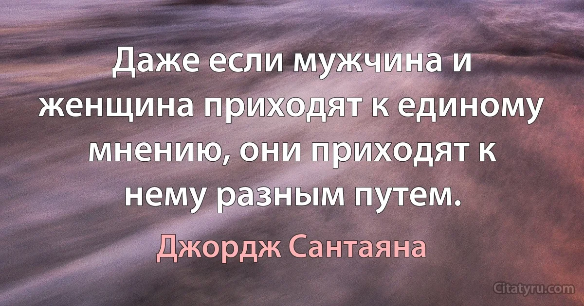 Даже если мужчина и женщина приходят к единому мнению, они приходят к нему разным путем. (Джордж Сантаяна)