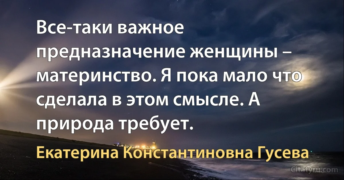 Все-таки важное предназначение женщины – материнство. Я пока мало что сделала в этом смысле. А природа требует. (Екатерина Константиновна Гусева)