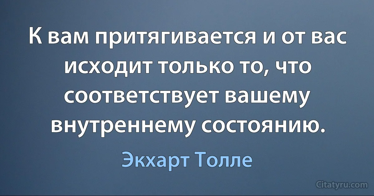 К вам притягивается и от вас исходит только то, что соответствует вашему внутреннему состоянию. (Экхарт Толле)