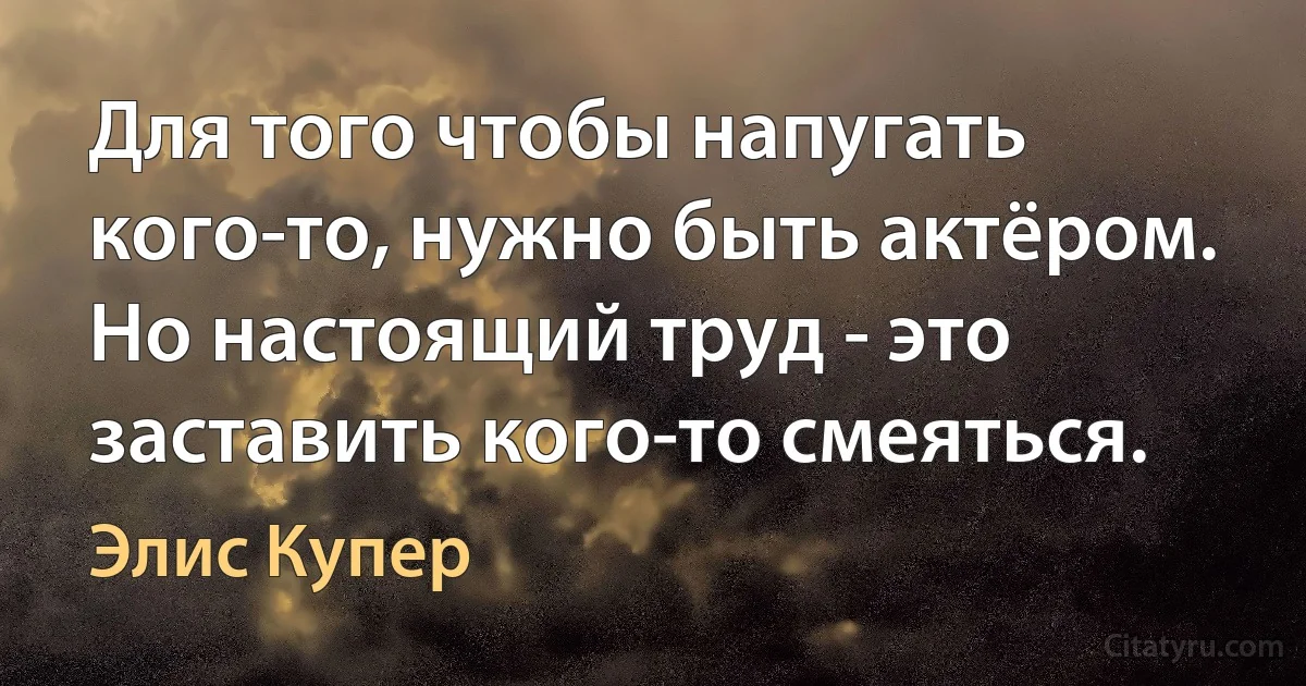 Для того чтобы напугать кого-то, нужно быть актёром. Но настоящий труд - это заставить кого-то смеяться. (Элис Купер)