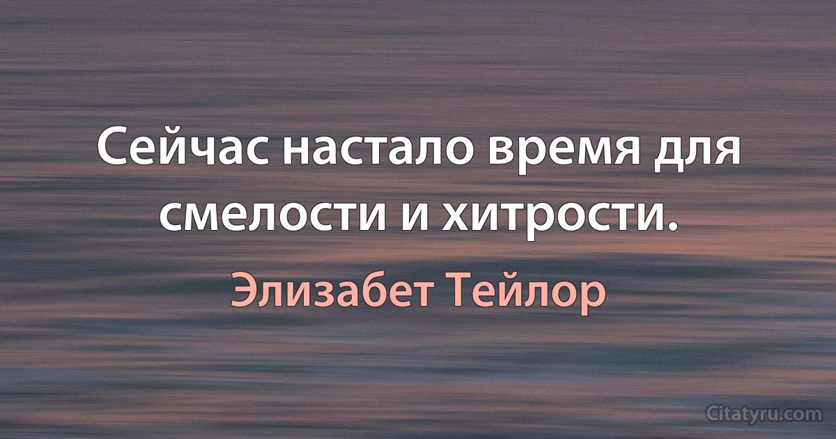 Сейчас настало время для смелости и хитрости. (Элизабет Тейлор)