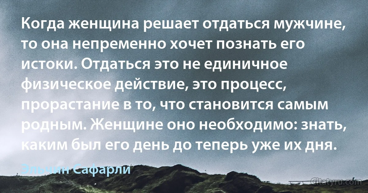 Когда женщина решает отдаться мужчине, то она непременно хочет познать его истоки. Отдаться это не единичное физическое действие, это процесс, прорастание в то, что становится самым родным. Женщине оно необходимо: знать, каким был его день до теперь уже их дня. (Эльчин Сафарли)