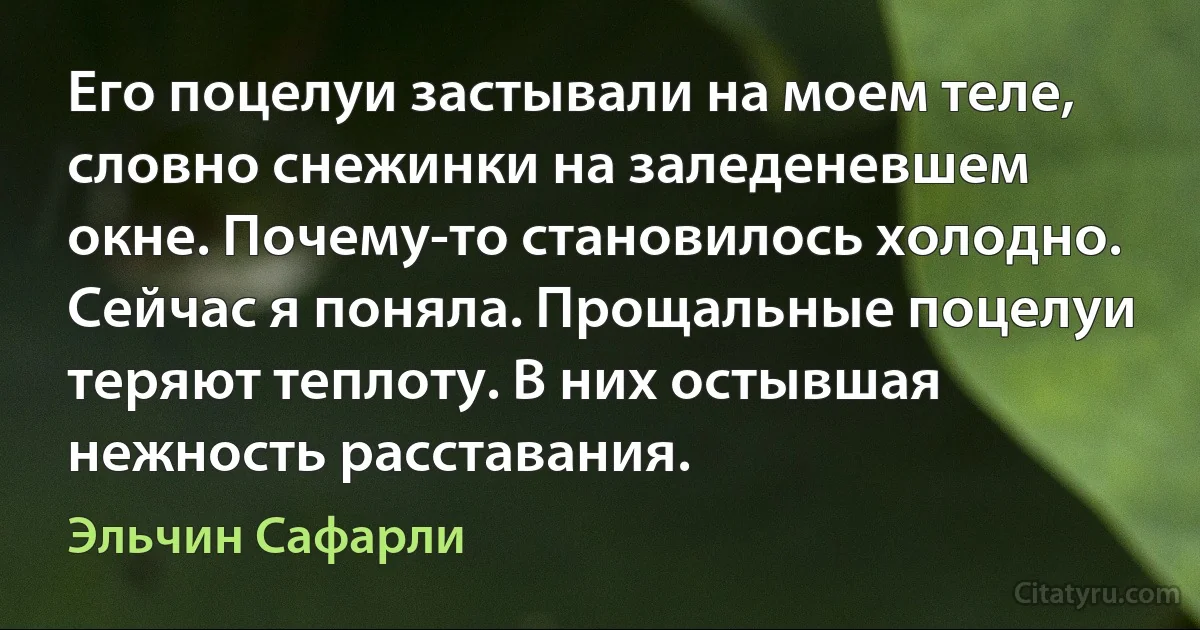 Его поцелуи застывали на моем теле, словно снежинки на заледеневшем окне. Почему-то становилось холодно. Сейчас я поняла. Прощальные поцелуи теряют теплоту. В них остывшая нежность расставания. (Эльчин Сафарли)