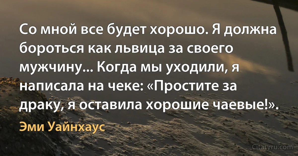 Со мной все будет хорошо. Я должна бороться как львица за своего мужчину... Когда мы уходили, я написала на чеке: «Простите за драку, я оставила хорошие чаевые!». (Эми Уайнхаус)