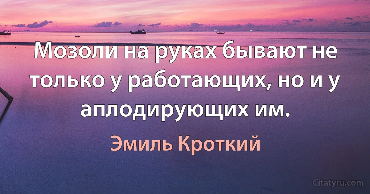 Мозоли на руках бывают не только у работающих, но и у аплодирующих им. (Эмиль Кроткий)