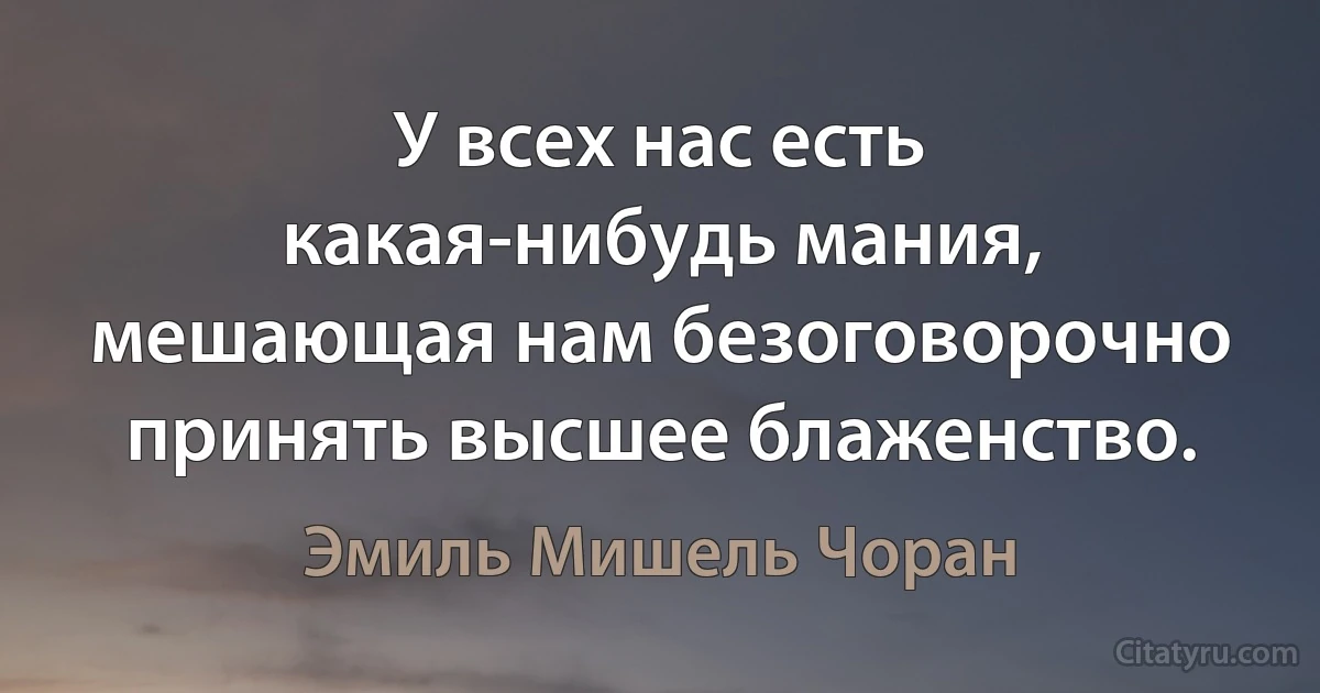 У всех нас есть какая-нибудь мания, мешающая нам безоговорочно принять высшее блаженство. (Эмиль Мишель Чоран)