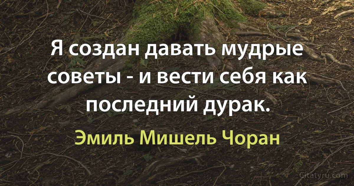 Я создан давать мудрые советы - и вести себя как последний дурак. (Эмиль Мишель Чоран)