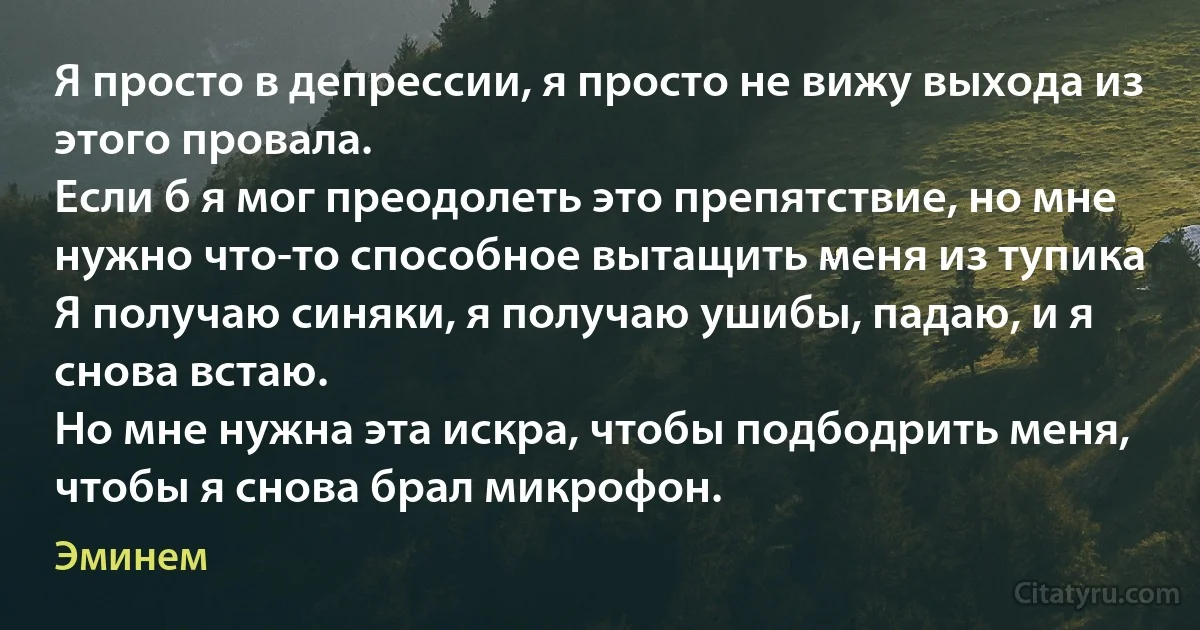 Я просто в депрессии, я просто не вижу выхода из этого провала.
Если б я мог преодолеть это препятствие, но мне нужно что-то способное вытащить меня из тупика
Я получаю синяки, я получаю ушибы, падаю, и я снова встаю.
Но мне нужна эта искра, чтобы подбодрить меня, чтобы я снова брал микрофон. (Эминем)