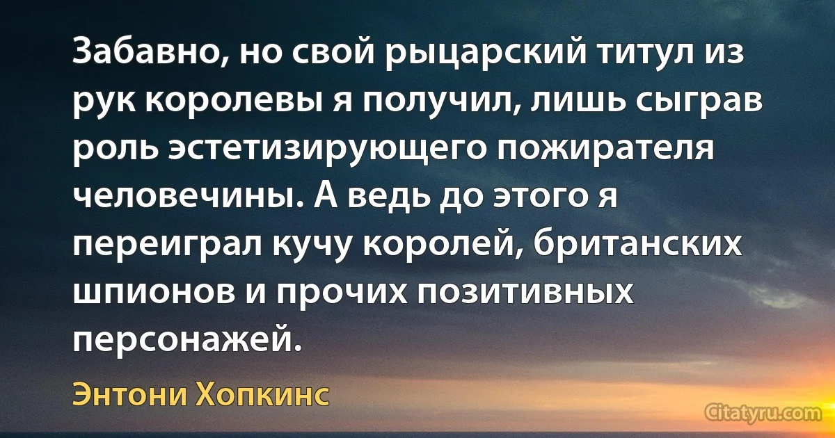 Забавно, но свой рыцарский титул из рук королевы я получил, лишь сыграв роль эстетизирующего пожирателя человечины. А ведь до этого я переиграл кучу королей, британских шпионов и прочих позитивных персонажей. (Энтони Хопкинс)