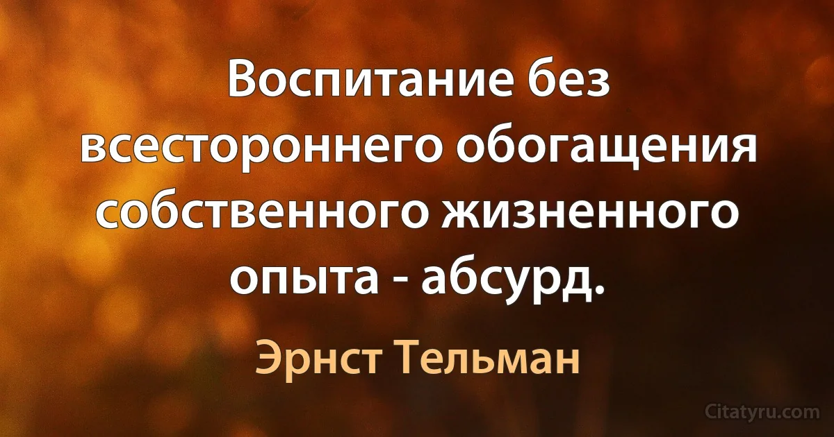 Воспитание без всестороннего обогащения собственного жизненного опыта - абсурд. (Эрнст Тельман)