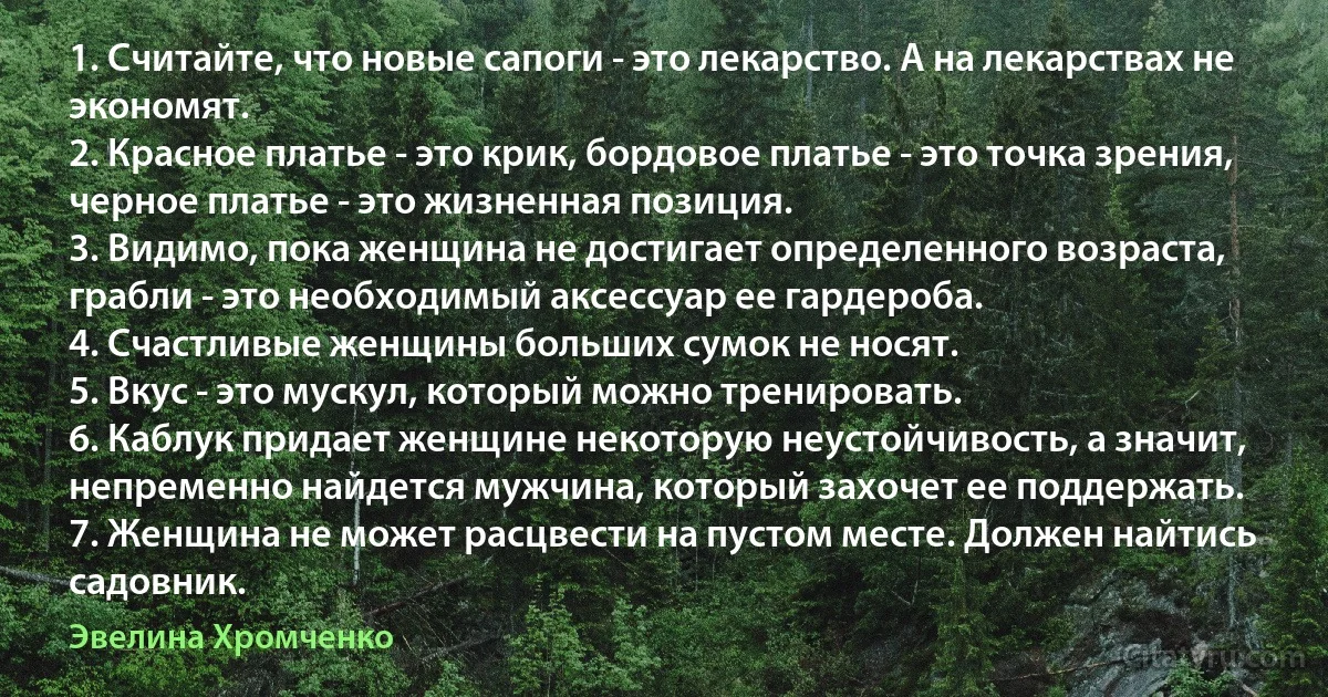 1. Считайте, что новые сапоги - это лекарство. А на лекарствах не экономят.
2. Красное платье - это крик, бордовое платье - это точка зрения, черное платье - это жизненная позиция.
3. Видимо, пока женщина не достигает определенного возраста, грабли - это необходимый аксессуар ее гардероба.
4. Счастливые женщины больших сумок не носят.
5. Вкус - это мускул, который можно тренировать.
6. Каблук придает женщине некоторую неустойчивость, а значит, непременно найдется мужчина, который захочет ее поддержать.
7. Женщина не может расцвести на пустом месте. Должен найтись садовник. (Эвелина Хромченко)