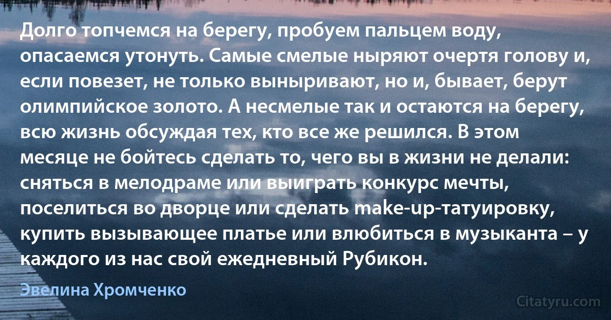 Долго топчемся на берегу, пробуем пальцем воду, опасаемся утонуть. Самые смелые ныряют очертя голову и, если повезет, не только выныривают, но и, бывает, берут олимпийское золото. А несмелые так и остаются на берегу, всю жизнь обсуждая тех, кто все же решился. В этом месяце не бойтесь сделать то, чего вы в жизни не делали: сняться в мелодраме или выиграть конкурс мечты, поселиться во дворце или сделать make-up-татуировку, купить вызывающее платье или влюбиться в музыканта – у каждого из нас свой ежедневный Рубикон. (Эвелина Хромченко)