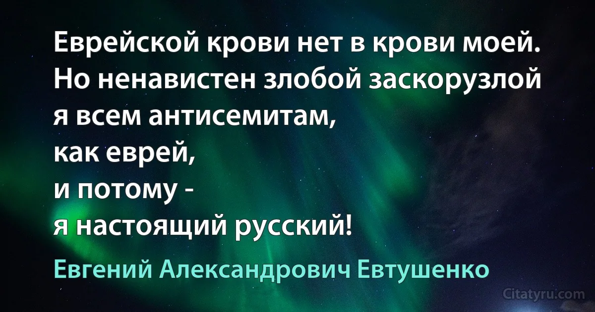 Еврейской крови нет в крови моей.
Но ненавистен злобой заскорузлой
я всем антисемитам,
как еврей,
и потому -
я настоящий русский! (Евгений Александрович Евтушенко)